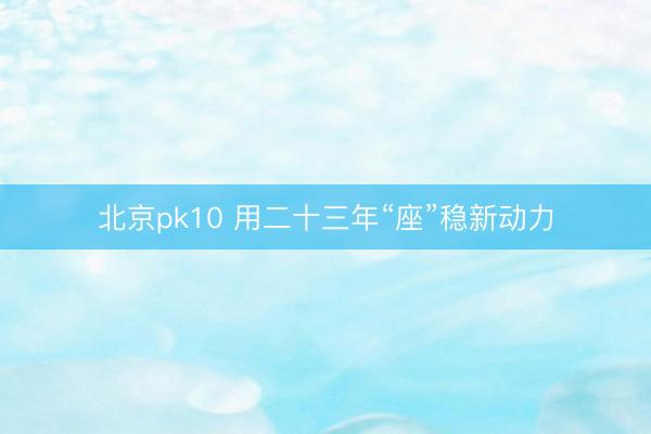 北京pk10 用二十三年“座”稳新动力