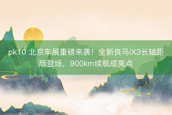 pk10 北京车展重磅来袭！全新良马iX3长轴距版登场，900km续航成亮点
