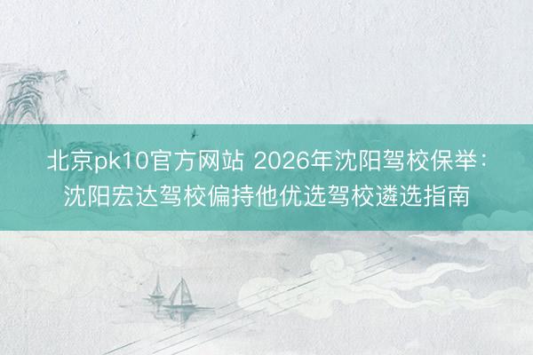 北京pk10官方网站 2026年沈阳驾校保举:沈阳宏达驾校偏持他优选驾校遴选指南