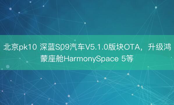 北京pk10 深蓝S09汽车V5.1.0版块OTA,升级鸿蒙座舱HarmonySpace 5等