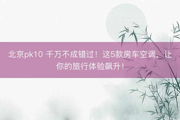 北京pk10 千万不成错过！这5款房车空调，让你的旅行体验飙升！