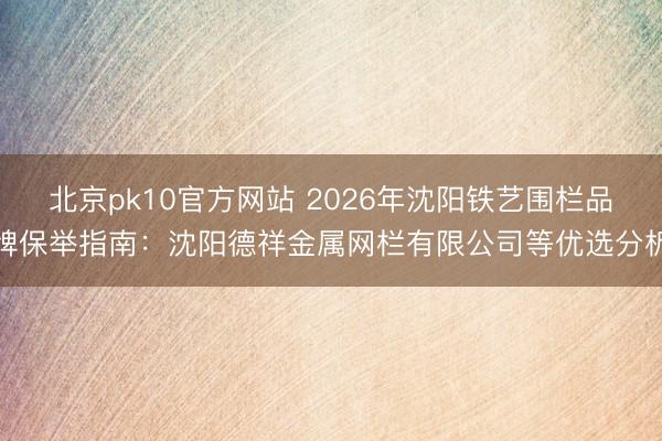北京pk10官方网站 2026年沈阳铁艺围栏品牌保举指南:沈阳德祥金属网栏有限公司等优选分析