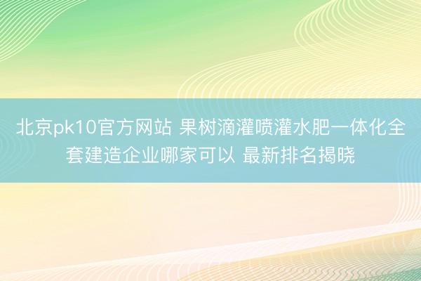 北京pk10官方网站 果树滴灌喷灌水肥一体化全套建造企业哪家可以 最新排名揭晓