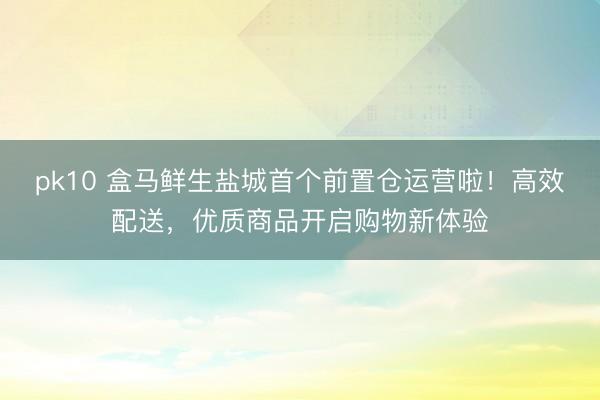 pk10 盒马鲜生盐城首个前置仓运营啦！高效配送，优质商品开启购物新体验