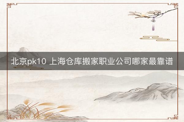 北京pk10 上海仓库搬家职业公司哪家最靠谱