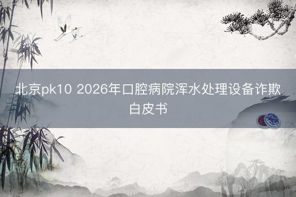 北京pk10 2026年口腔病院浑水处理设备诈欺白皮书
