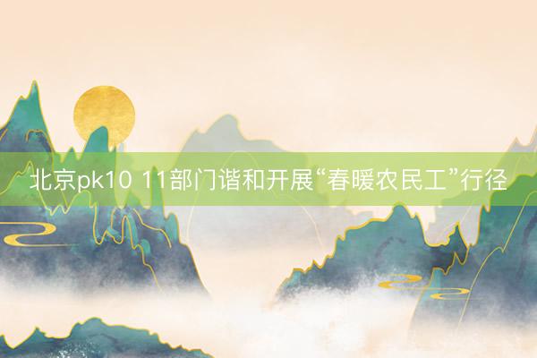 北京pk10 11部门谐和开展“春暖农民工”行径