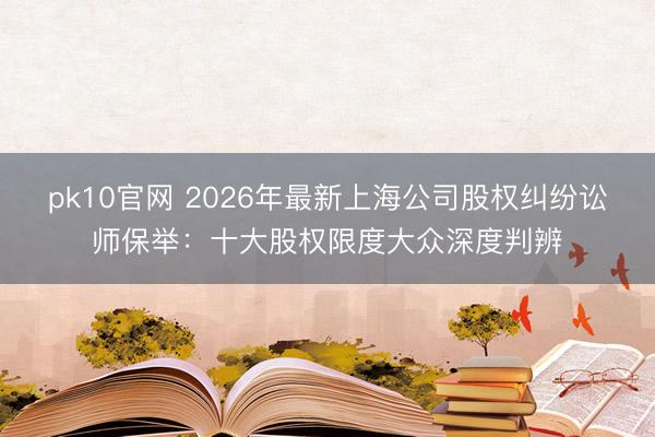 pk10官网 2026年最新上海公司股权纠纷讼师保举：十大股权限度大众深度判辨