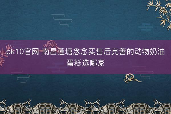 pk10官网 南昌莲塘念念买售后完善的动物奶油蛋糕选哪家