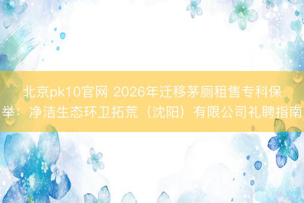 北京pk10官网 2026年迁移茅厕租售专科保举：净洁生态环卫拓荒（沈阳）有限公司礼聘指南