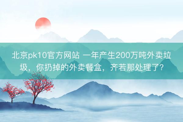 北京pk10官方网站 一年产生200万吨外卖垃圾，你扔掉的外卖餐盒，齐若那处理了？
