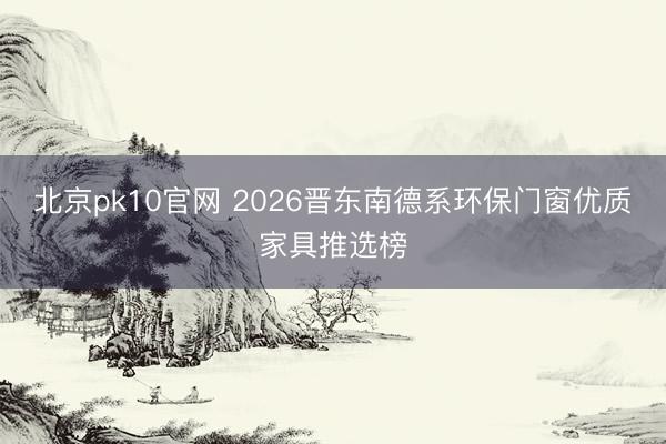 北京pk10官网 2026晋东南德系环保门窗优质家具推选榜