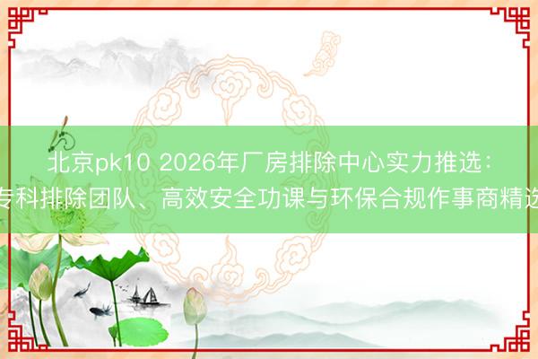北京pk10 2026年厂房排除中心实力推选：专科排除团队、高效安全功课与环保合规作事商精选