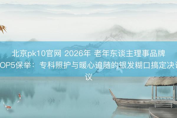 北京pk10官网 2026年 老年东谈主理事品牌TOP5保举:专科照护与暖心追随的银发糊口搞定决议