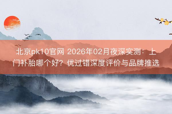 北京pk10官网 2026年02月夜深实测:上门补胎哪个好?优过错深度评价与品牌推选