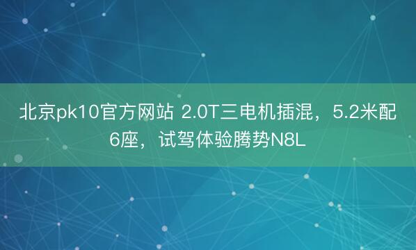 北京pk10官方网站 2.0T三电机插混,5.2米配6座,试驾体验腾势N8L