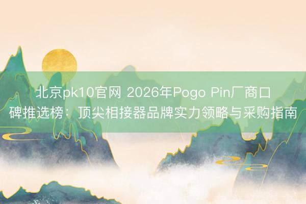 北京pk10官网 2026年Pogo Pin厂商口碑推选榜:顶尖相接器品牌实力领略与采购指南