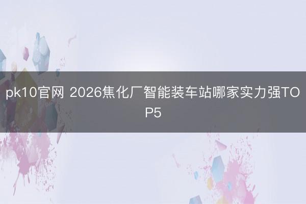 pk10官网 2026焦化厂智能装车站哪家实力强TOP5