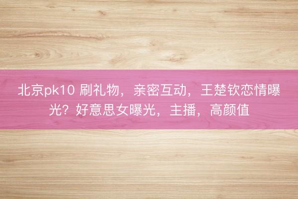 北京pk10 刷礼物，亲密互动，王楚钦恋情曝光？好意思女曝光，主播，高颜值