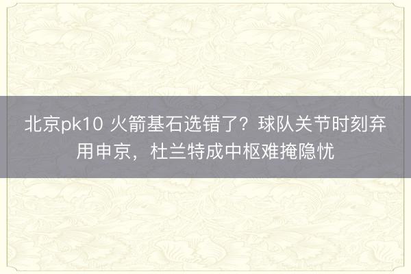 北京pk10 火箭基石选错了?球队关节时刻弃用申京,杜兰特成中枢难掩隐忧