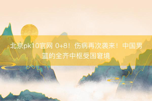 北京pk10官网 0+8!伤病再次袭来!中国男篮的全齐中枢受困窘境