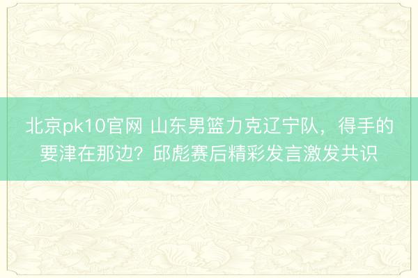 北京pk10官网 山东男篮力克辽宁队，得手的要津在那边？邱彪赛后精彩发言激发共识