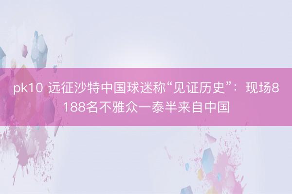 pk10 远征沙特中国球迷称“见证历史”：现场8188名不雅众一泰半来自中国