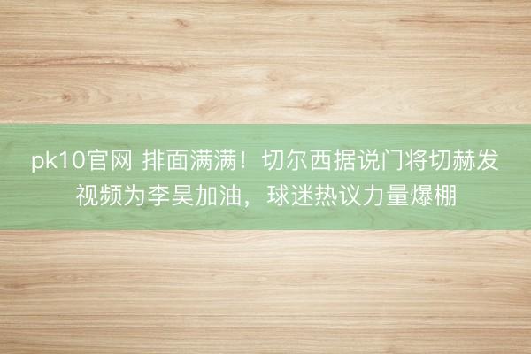 pk10官网 排面满满！切尔西据说门将切赫发视频为李昊加油，球迷热议力量爆棚