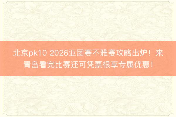 北京pk10 2026亚团赛不雅赛攻略出炉!来青岛看完比赛还可凭票根享专属优惠!