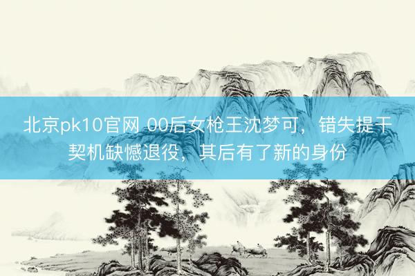 北京pk10官网 00后女枪王沈梦可,错失提干契机缺憾退役,其后有了新的身份