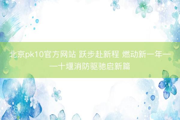 北京pk10官方网站 跃步赴新程 燃动新一年——十堰消防驱驰启新篇