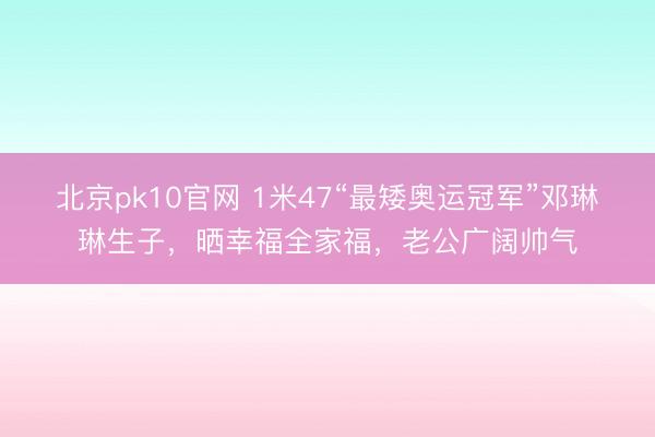 北京pk10官网 1米47“最矮奥运冠军”邓琳琳生子，晒幸福全家福，老公广阔帅气