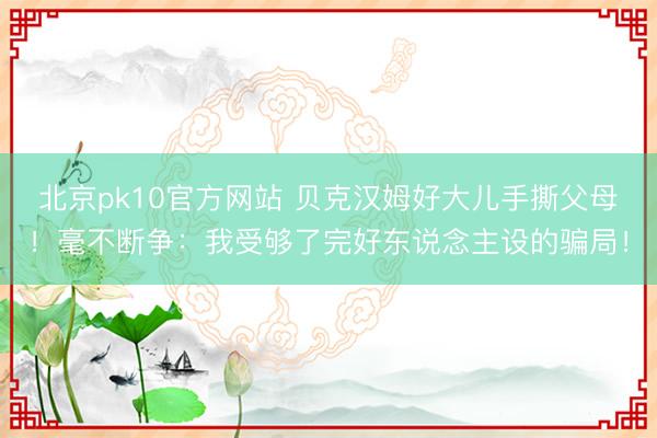 北京pk10官方网站 贝克汉姆好大儿手撕父母！毫不断争：我受够了完好东说念主设的骗局！