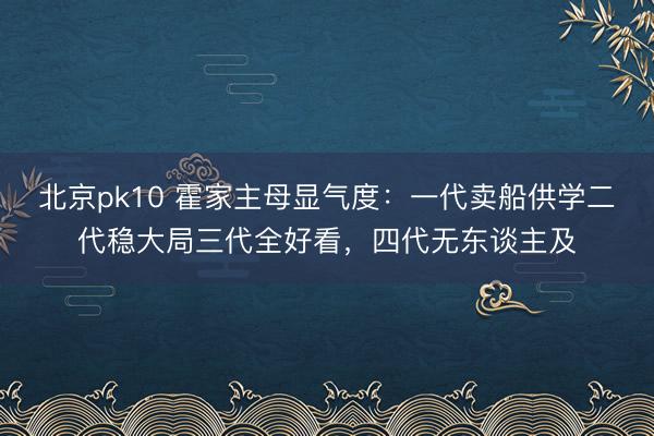 北京pk10 霍家主母显气度：一代卖船供学二代稳大局三代全好看，四代无东谈主及