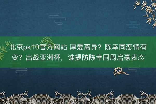 北京pk10官方网站 厚爱离异？陈幸同恋情有变？出战亚洲杯，谁提防陈幸同周启豪表态