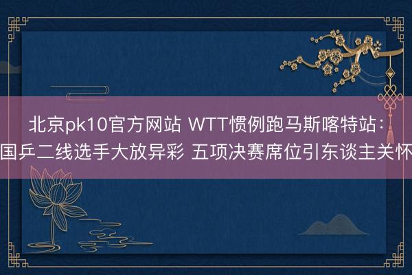 北京pk10官方网站 WTT惯例跑马斯喀特站：国乒二线选手大放异彩 五项决赛席位引东谈主关怀