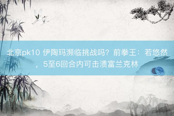 北京pk10 伊陶玛濒临挑战吗？前拳王：若悠然，5至6回合内可击溃富兰克林