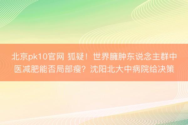 北京pk10官网 狐疑！世界臃肿东说念主群中医减肥能否局部瘦？沈阳北大中病院给决策