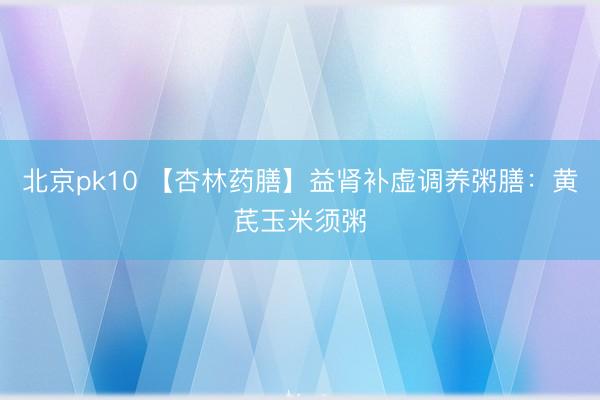 北京pk10 【杏林药膳】益肾补虚调养粥膳：黄芪玉米须粥