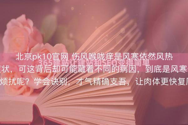 北京pk10官网 伤风喉咙痒是风寒依然风热伤风时喉咙痒是常见症状，可这背后却可能藏着不同的病因，到底是风寒伤风依然风热伤风在烦扰呢？学会诀别，才气精确支吾，让肉体更快复原。 风寒伤风和风热伤风激发的喉咙痒，有着昭彰的区别。风寒伤风多发生在秋冬季节，或是在气温骤降时，东说念主体被寒邪侵袭。此时喉咙痒时常伴有清...