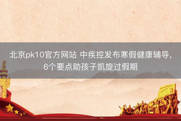 北京pk10官方网站 中疾控发布寒假健康辅导,6个要点助孩子凯旋过假期