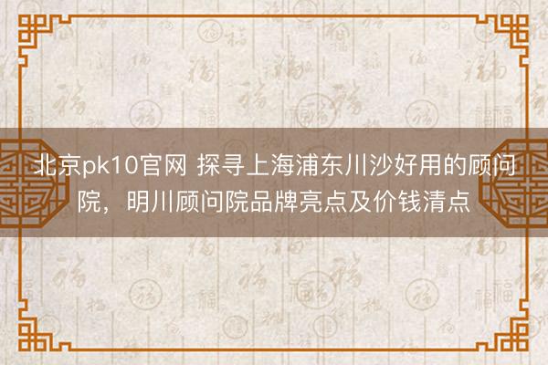 北京pk10官网 探寻上海浦东川沙好用的顾问院，明川顾问院品牌亮点及价钱清点