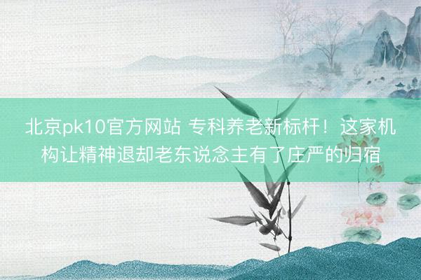 北京pk10官方网站 专科养老新标杆！这家机构让精神退却老东说念主有了庄严的归宿