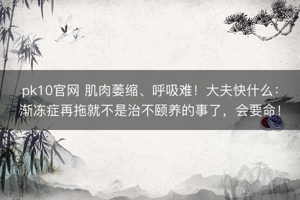 pk10官网 肌肉萎缩、呼吸难!大夫快什么:渐冻症再拖就不是治不颐养的事了,会要命!