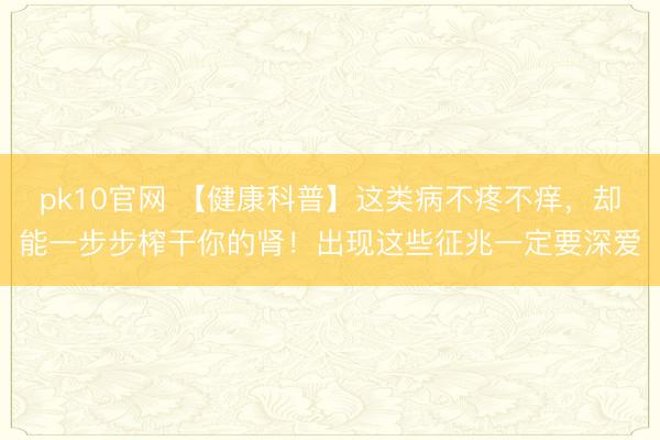 pk10官网 【健康科普】这类病不疼不痒,却能一步步榨干你的肾!出现这些征兆一定要深爱