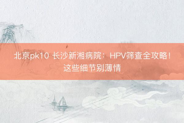 北京pk10 长沙新湘病院：HPV筛查全攻略！这些细节别薄情