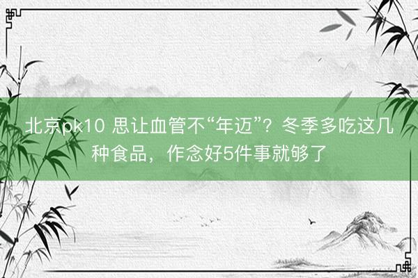 北京pk10 思让血管不“年迈”？冬季多吃这几种食品，作念好5件事就够了