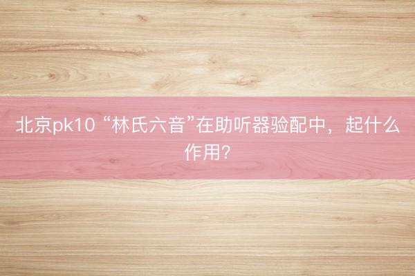 北京pk10 “林氏六音”在助听器验配中，起什么作用？