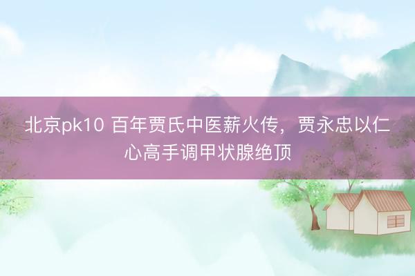 北京pk10 百年贾氏中医薪火传，贾永忠以仁心高手调甲状腺绝顶