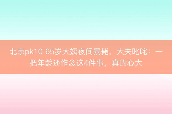 北京pk10 65岁大姨夜间暴毙,大夫叱咤:一把年龄还作念这4件事,真的心大